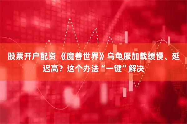股票开户配资 《魔兽世界》乌龟服加载缓慢、延迟高？这个办法“一键”解决