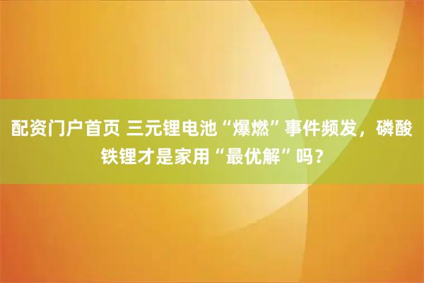 配资门户首页 三元锂电池“爆燃”事件频发，磷酸铁锂才是家用“最优解”吗？