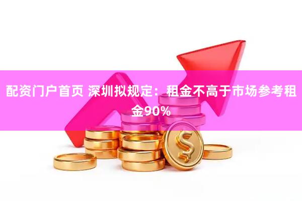 配资门户首页 深圳拟规定：租金不高于市场参考租金90%