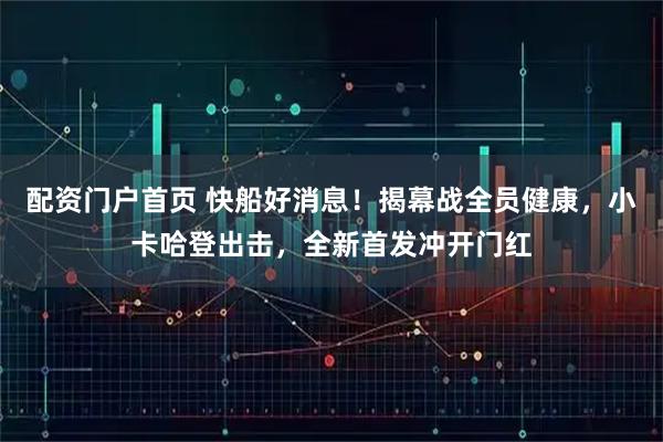 配资门户首页 快船好消息！揭幕战全员健康，小卡哈登出击，全新首发冲开门红