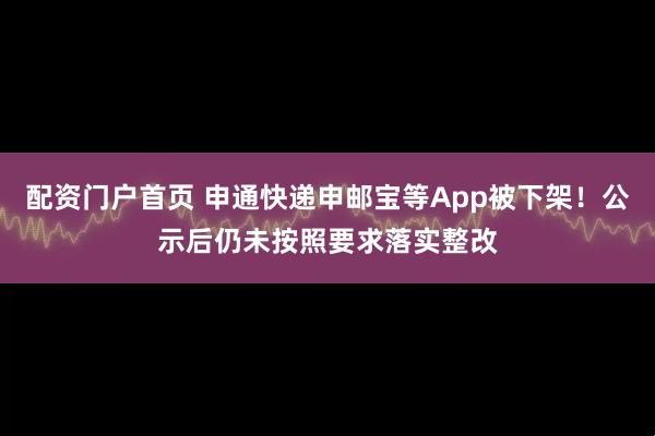 配资门户首页 申通快递申邮宝等App被下架！公示后仍未按照要求落实整改