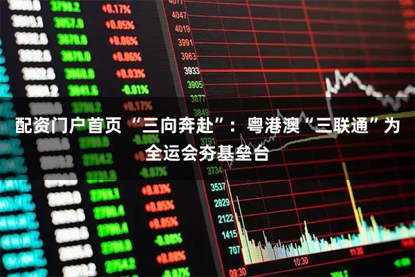 配资门户首页 “三向奔赴”:粤港澳“三联通”为全运会夯基垒台