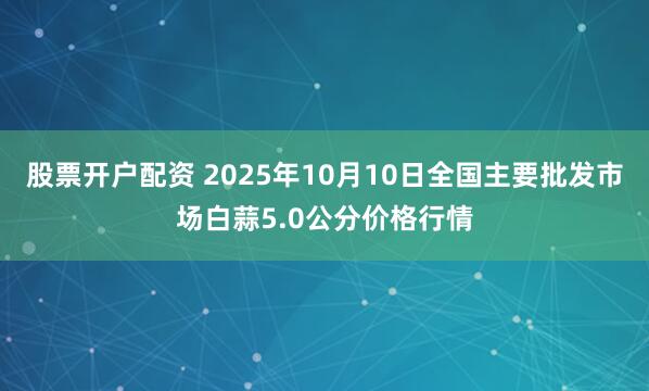 股票开户配资 2025年10月10日全国主要批发市场白蒜5.0公分价格行情