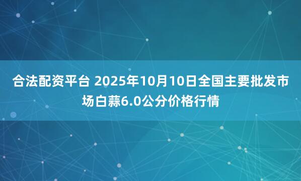 合法配资平台 2025年10月10日全国主要批发市场白蒜6.0公分价格行情