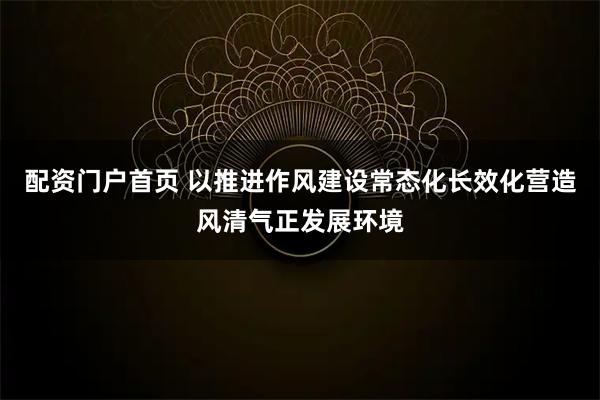 配资门户首页 以推进作风建设常态化长效化营造风清气正发展环境