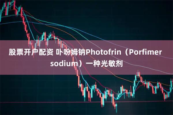 股票开户配资 卟吩姆钠Photofrin（Porfimer sodium）一种光敏剂