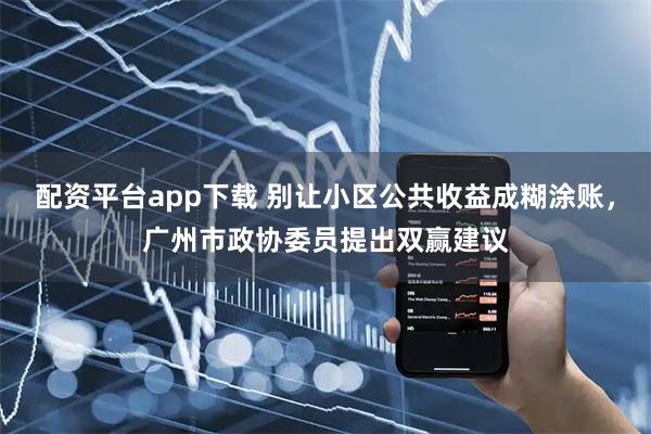 配资平台app下载 别让小区公共收益成糊涂账，广州市政协委员提出双赢建议