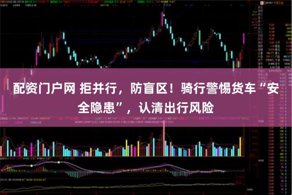 配资门户网 拒并行，防盲区！骑行警惕货车“安全隐患”，认清出行风险