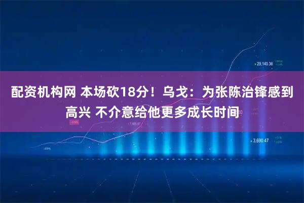 配资机构网 本场砍18分！乌戈：为张陈治锋感到高兴 不介意给他更多成长时间