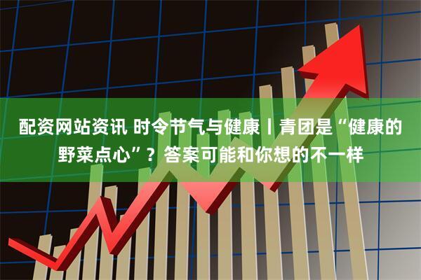 配资网站资讯 时令节气与健康丨青团是“健康的野菜点心”？答案可能和你想的不一样