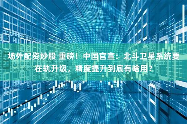 场外配资炒股 重磅！中国官宣：北斗卫星系统要在轨升级，精度提升到底有啥用？