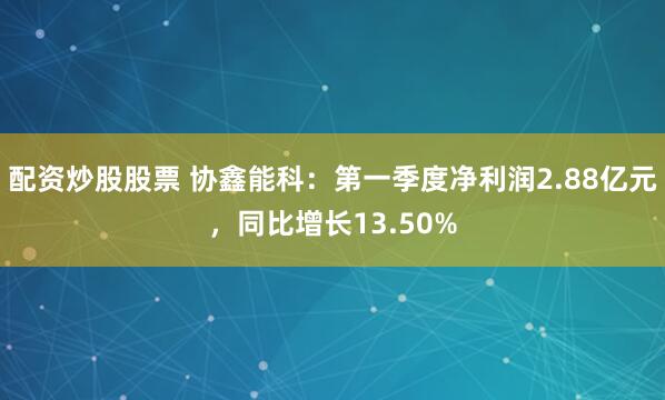 配资炒股股票 协鑫能科：第一季度净利润2.88亿元，同比增长13.50%