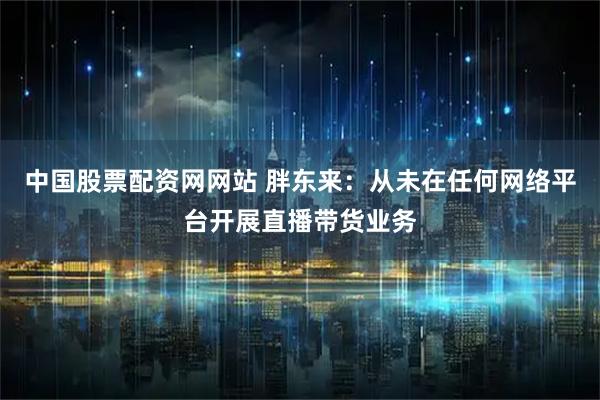 中国股票配资网网站 胖东来：从未在任何网络平台开展直播带货业务