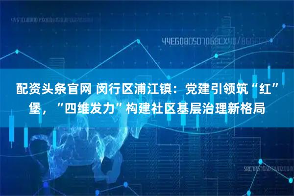 配资头条官网 闵行区浦江镇：党建引领筑“红”堡，“四维发力”构建社区基层治理新格局